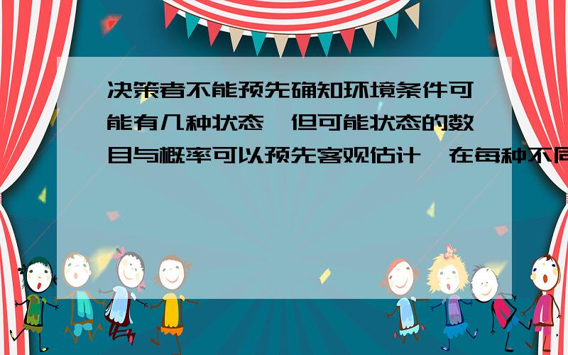 决策者不能预先确知环境条件可能有几种状态,但可能状态的数目与概率可以预先客观估计,在每种不同的状态,每个备择方案会有不同的执行后果,所以不管哪个备择方案都有风险,这种决策被