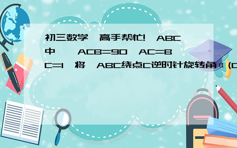 初三数学,高手帮忙!△ABC中,∠ACB=90,AC=BC=1,将△ABC绕点C逆时针旋转角α(0