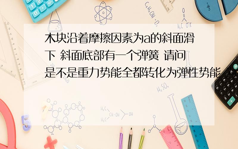 木块沿着摩擦因素为a的斜面滑下 斜面底部有一个弹簧 请问是不是重力势能全都转化为弹性势能 为什么