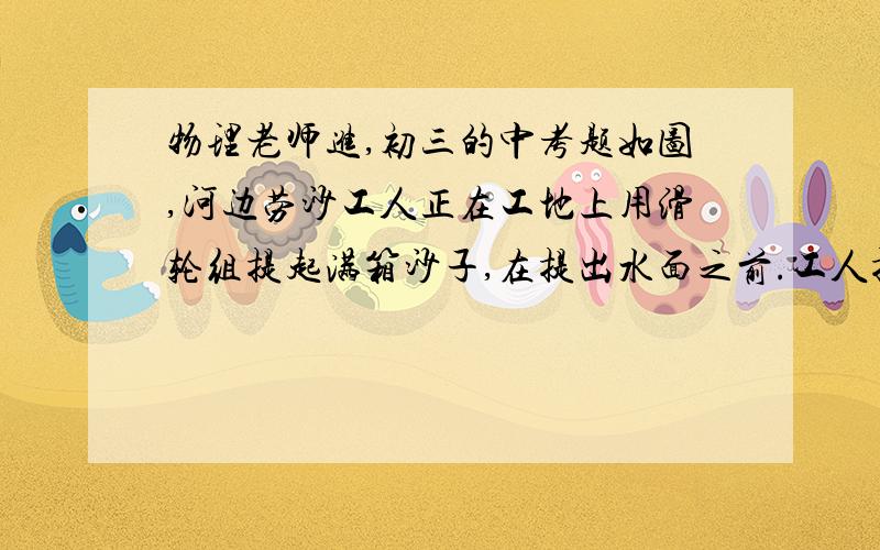 物理老师进,初三的中考题如图,河边劳沙工人正在工地上用滑轮组提起满箱沙子,在提出水面之前.工人提紧绳子提供300N拉力时,刚好将沙箱匀速上升.假定沙子和箱子的平均密度是河水的2倍,那