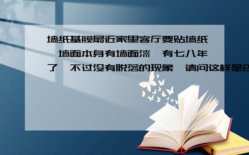 墙纸基膜最近家里客厅要贴墙纸,墙面本身有墙面漆,有七八年了,不过没有脱落的现象,请问这样是否需要刷基膜呢?房间里当时装修好就贴好的（自己贴的,几年下来保持的还不错）,那时候是没