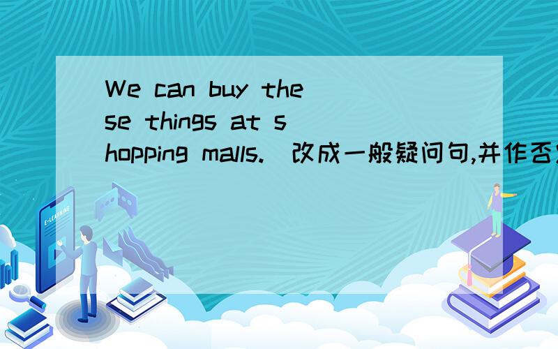 We can buy these things at shopping malls.（改成一般疑问句,并作否定回答）