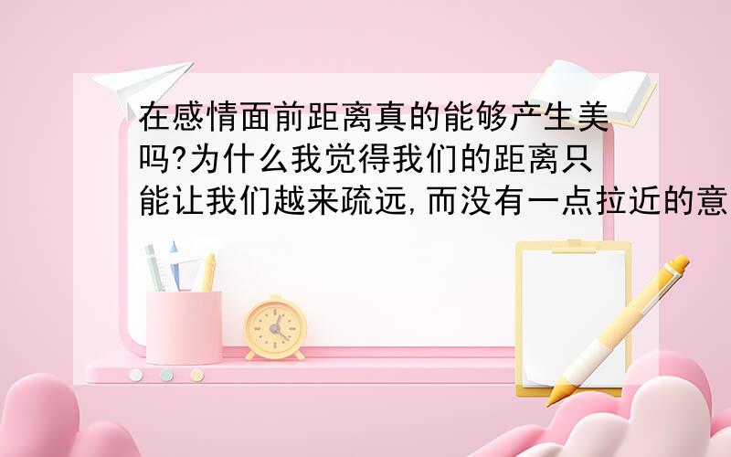 在感情面前距离真的能够产生美吗?为什么我觉得我们的距离只能让我们越来疏远,而没有一点拉近的意思呢,每天就那么一通电话真的不够的,我承认我比较自私,我想要天天和他在一起,可是做