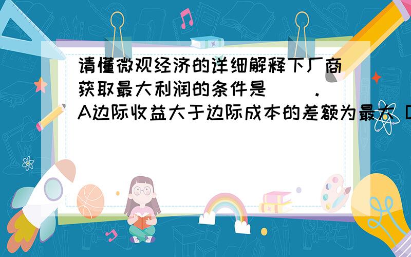 请懂微观经济的详细解释下厂商获取最大利润的条件是（ ）.A边际收益大于边际成本的差额为最大 B边际收益等于边际成本 C价格高于平均成本的差额为最大 D价格高于平均变动成本的差额为