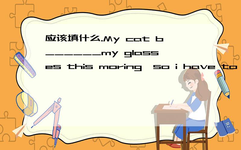 应该填什么.My cat b______my glasses this moring,so i have to buy new pair.My cat b______my glasses this moring,so i have to buy new pair.应该填什么.顺便翻译一下这句话的意思.