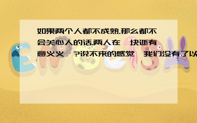 如果两个人都不成熟.那么都不会关心人的话.两人在一块还有意义义嘛?说不来的感觉,我们没有了以前的那种感觉.因为我们现在算异地的恋情.很少有时间在一块的.他一直以为我对他忽冷忽热