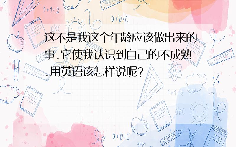 这不是我这个年龄应该做出来的事.它使我认识到自己的不成熟.用英语该怎样说呢?