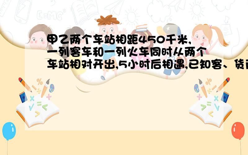 甲乙两个车站相距450千米,一列客车和一列火车同时从两个车站相对开出,5小时后相遇,已知客、货两车速度比是5：4,火车每小时行驶多少千米?（要算式过程）