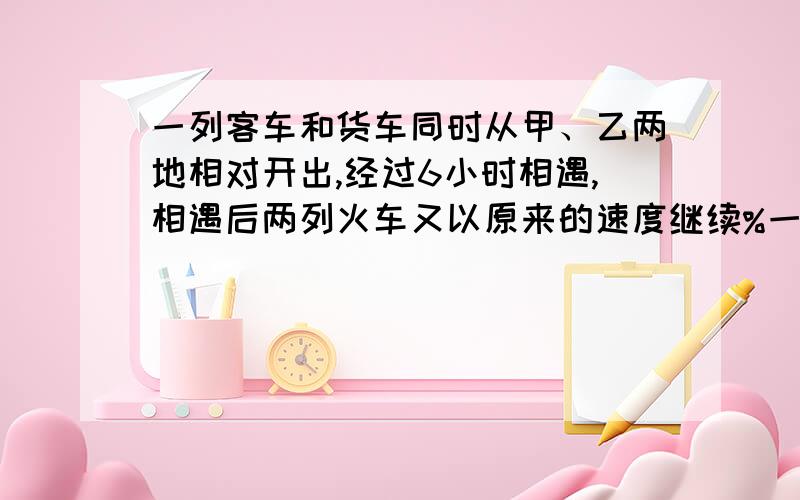 一列客车和货车同时从甲、乙两地相对开出,经过6小时相遇,相遇后两列火车又以原来的速度继续%一列客车和货车同时从甲、乙两地相对开出,经过6小时相遇,相遇后两列火车又以原来的速度继