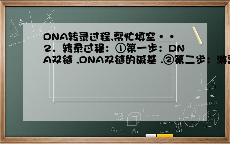 DNA转录过程,帮忙填空··2．转录过程：①第一步：DNA双链 ,DNA双链的碱基 .②第二步：游离的 随机地与 碰撞,当两者 时,便以 相结合.③第三步：新结合的核糖核苷酸连接到正在合成的 上.④第