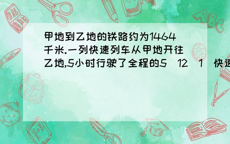 甲地到乙地的铁路约为1464千米.一列快速列车从甲地开往乙地,5小时行驶了全程的5／12（1）快速列车离乙地还有多少千米?（2）列车再行二分之七小时,能行驶多少千米?