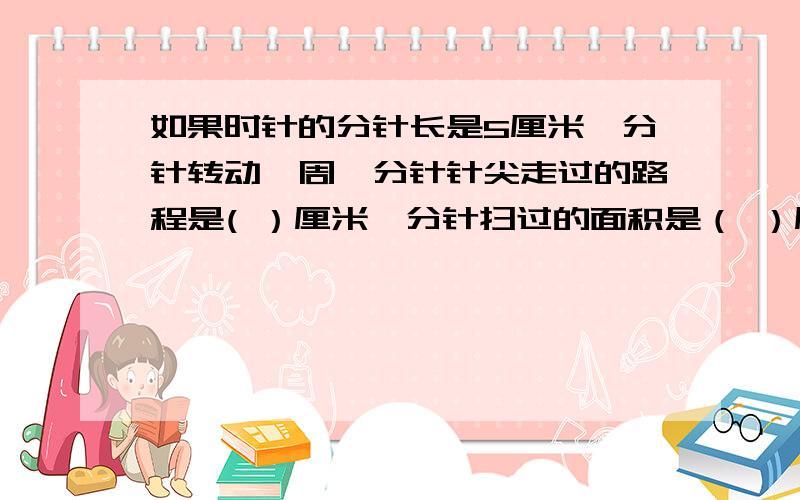 如果时针的分针长是5厘米,分针转动一周,分针针尖走过的路程是( ）厘米,分针扫过的面积是（ ）厘米