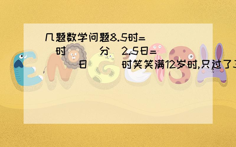 几题数学问题8.5时=(  )时(  )分  2.5日=(  )日(  )时笑笑满12岁时,只过了3个生日,她的生日是（  ）月（  ）日,在第（  ）季度.8路车从起点站到终点站要花50分,如果8路车15：30出发,到终点站的时间