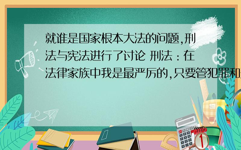 就谁是国家根本大法的问题,刑法与宪法进行了讨论 刑法：在法律家族中我是最严厉的,只要管犯罪和刑罚该判什么最量什么刑,这些都由我来管,我是国家的根本打发.宪法：“国家的根本大法