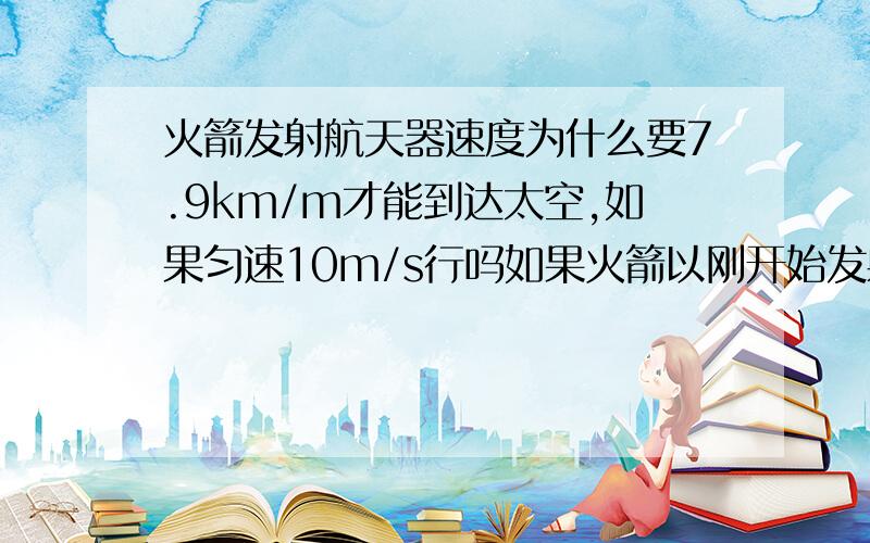 火箭发射航天器速度为什么要7.9km/m才能到达太空,如果匀速10m/s行吗如果火箭以刚开始发射时那样慢的速度一直垂直向上飞，能飞出大气层到达外太空吗