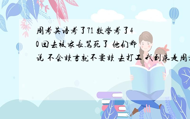 周考英语考了71 数学考了40 回去被家长骂死了 他们都说 不会读书就不要读 去打工 我到底是周考英语考了71 数学考了40 回去被家长骂死了 他们都说 不会读书就不要读 去打工 我到底是不是