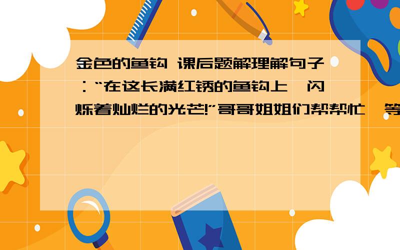 金色的鱼钩 课后题解理解句子：“在这长满红锈的鱼钩上,闪烁着灿烂的光芒!”哥哥姐姐们帮帮忙,等着呢!争取在8：30之前!会有一个忘了打上去：联系课文,体会句子表达了人物怎样的感情老