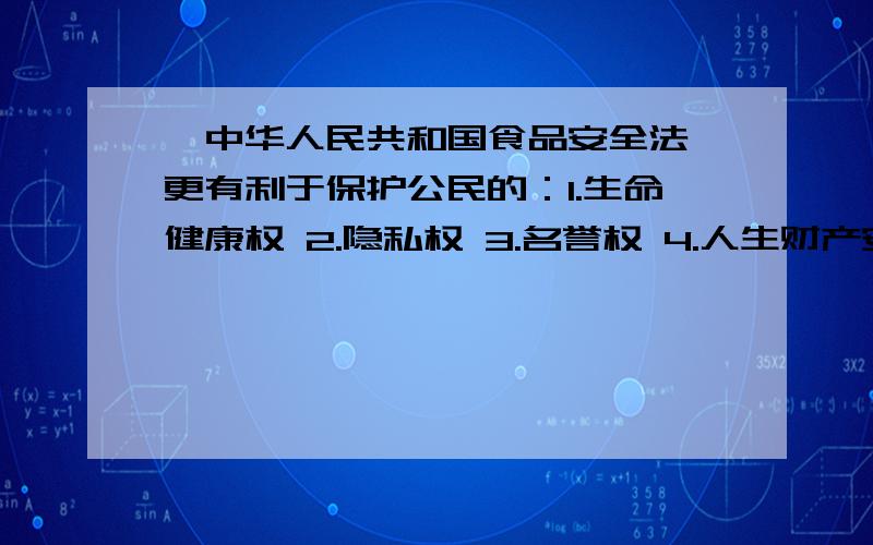 《中华人民共和国食品安全法》更有利于保护公民的：1.生命健康权 2.隐私权 3.名誉权 4.人生财产安全权