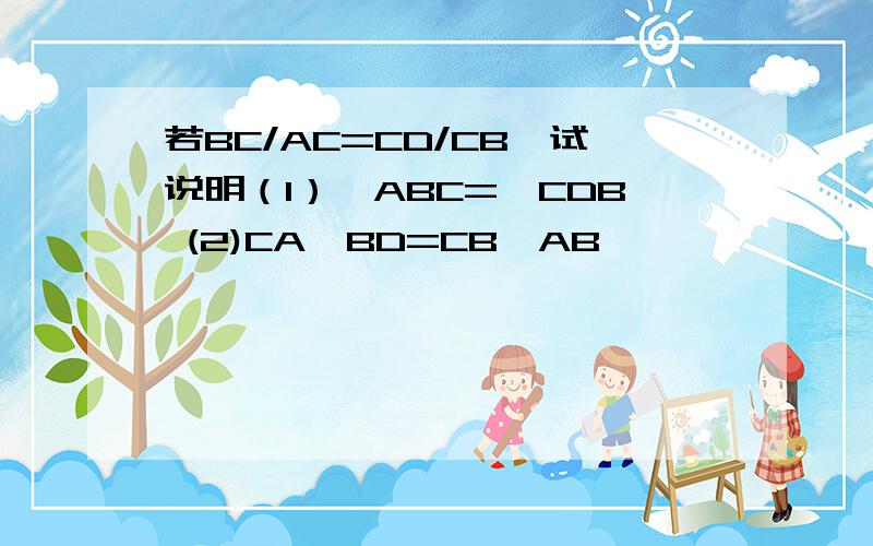 若BC/AC=CD/CB,试说明（1）∠ABC=∠CDB (2)CA*BD=CB*AB