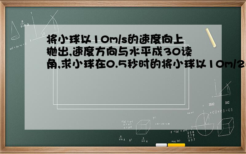 将小球以10m/s的速度向上抛出,速度方向与水平成30读角,求小球在0.5秒时的将小球以10m/2的速度向上抛出,速度方向与水平成30读角,求小球在0.5秒时的速度大小,以及位移大小