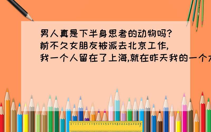 男人真是下半身思考的动物吗?前不久女朋友被派去北京工作,我一个人留在了上海,就在昨天我的一个大学同学给我打来电话叫我去吃饭,在她家我犯了一个男人爱犯的错误～我很混蛋,因为我