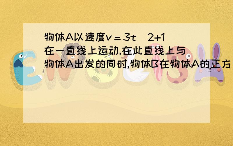 物体A以速度v＝3t＾2+1在一直线上运动,在此直线上与物体A出发的同时,物体B在物体A的正方向5M处以v＝10t的速度与A同向运动,问两物体何时相遇?相遇时物体A的走过路程是多少?（时间单位为s,速