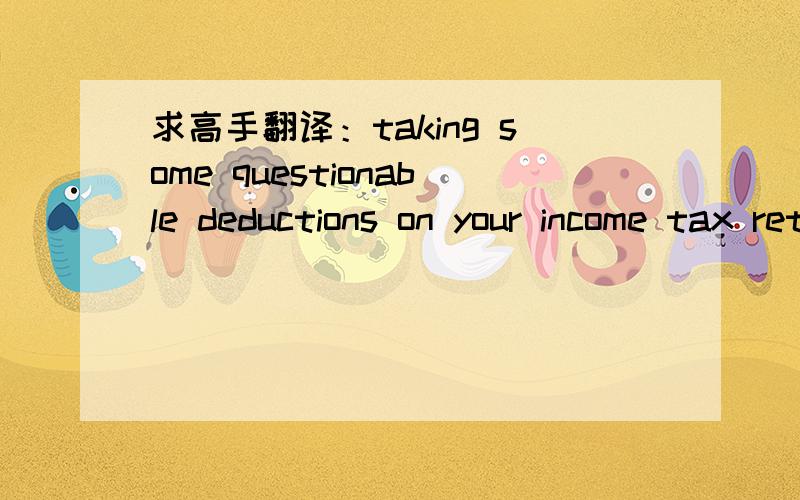 求高手翻译：taking some questionable deductions on your income tax return.坐等!