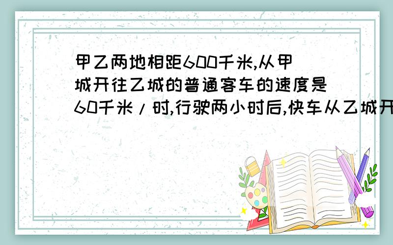 甲乙两地相距600千米,从甲城开往乙城的普通客车的速度是60千米/时,行驶两小时后,快车从乙城开往甲城,速是80千米/时,快车开出几小时后两车相遇?