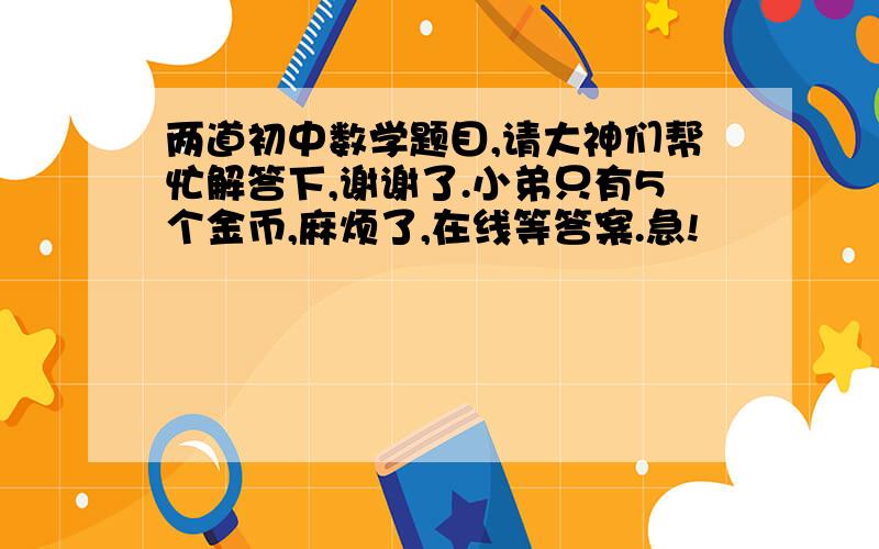 两道初中数学题目,请大神们帮忙解答下,谢谢了.小弟只有5个金币,麻烦了,在线等答案.急!