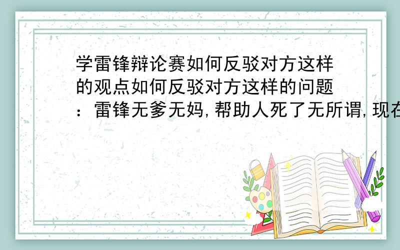 学雷锋辩论赛如何反驳对方这样的观点如何反驳对方这样的问题：雷锋无爹无妈,帮助人死了无所谓,现在帮助人要是出危险了你爹妈怎么办,你帮助了人,却需要别人来帮助怎么办?如果我现在