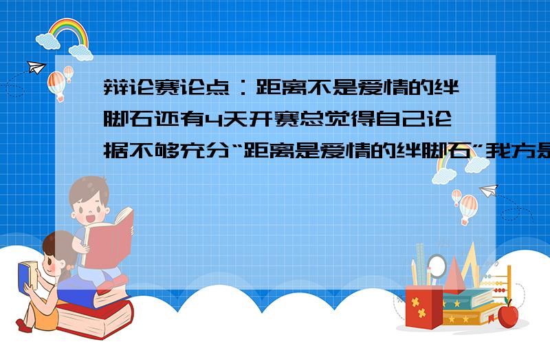 辩论赛论点：距离不是爱情的绊脚石还有4天开赛总觉得自己论据不够充分“距离是爱情的绊脚石”我方是反方即论述：距离不是爱情的绊脚石不要粘贴,我已经查了很多了要是有新颖的思路