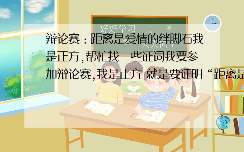 辩论赛：距离是爱情的绊脚石我是正方,帮忙找一些证词我要参加辩论赛,我是正方 就是要证明“距离是爱情的绊脚石”.我是四辩,想要一些辩词.