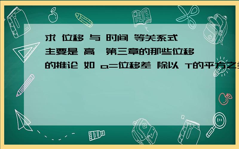 求 位移 与 时间 等关系式主要是 高一第三章的那些位移的推论 如 a=位移差 除以 T的平方之类的最好还能有些题目和怎样推论的