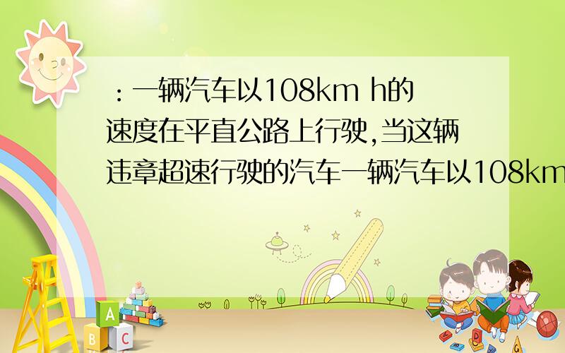 ：一辆汽车以108km h的速度在平直公路上行驶,当这辆违章超速行驶的汽车一辆汽车以108km h的速度在平直公路上行驶,当这辆违章超速行驶的汽车刚刚驶过警车时,警车立即从静止开始以2.5m/s²