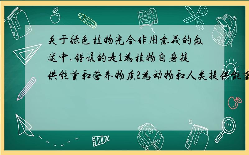 关于绿色植物光合作用意义的叙述中,错误的是1为植物自身提供能量和营养物质2为动物和人类提供能量和营养物质3吸收氧气,放出二氧化碳,使大气中的两种气体含量比较稳定4吸收二氧化碳,