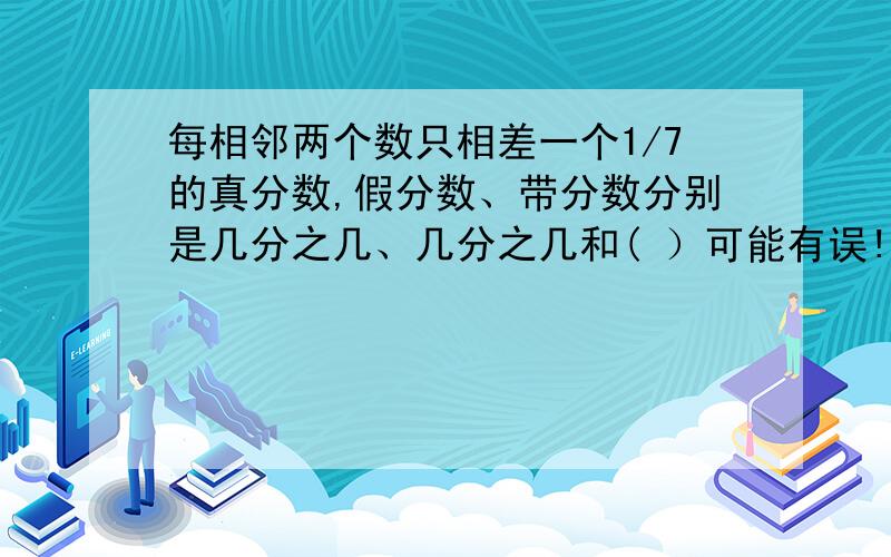 每相邻两个数只相差一个1/7的真分数,假分数、带分数分别是几分之几、几分之几和( ）可能有误!