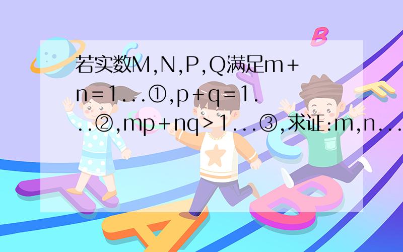 若实数M,N,P,Q满足m＋n＝1...①,p＋q＝1...②,mp＋nq＞1...③,求证:m,n...p,q中必有一个是负数.