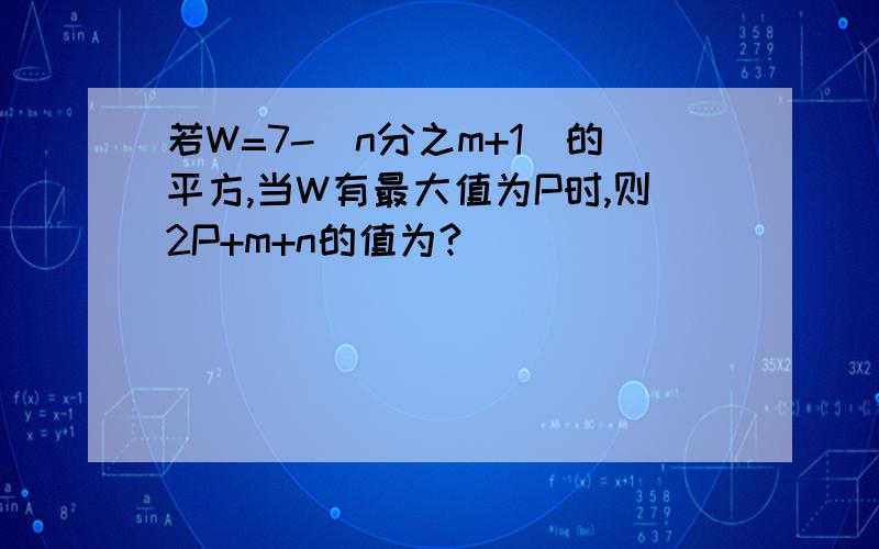 若W=7-（n分之m+1)的平方,当W有最大值为P时,则2P+m+n的值为?