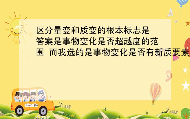 区分量变和质变的根本标志是 答案是事物变化是否超越度的范围 而我选的是事物变化是否有新质要素产生 请问我怎么错的