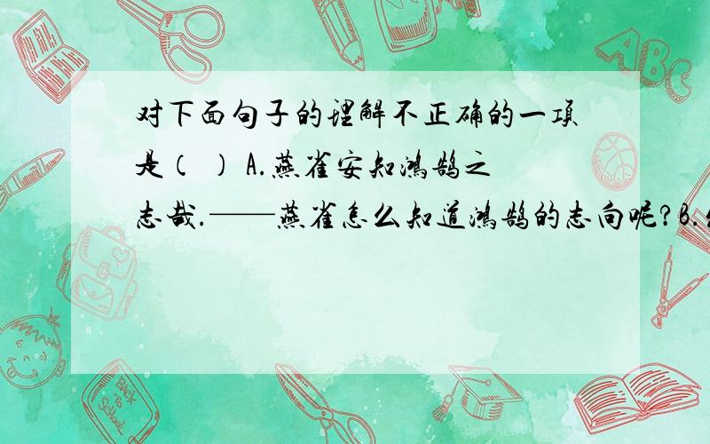 对下面句子的理解不正确的一项是（ ） A.燕雀安知鸿鹄之志哉.——燕雀怎么知道鸿鹄的志向呢?B.发闾左适戍渔阳.——征发贫苦人民去驻守渔阳.C.等死,死国可乎.——等着死亡,不如为国事而