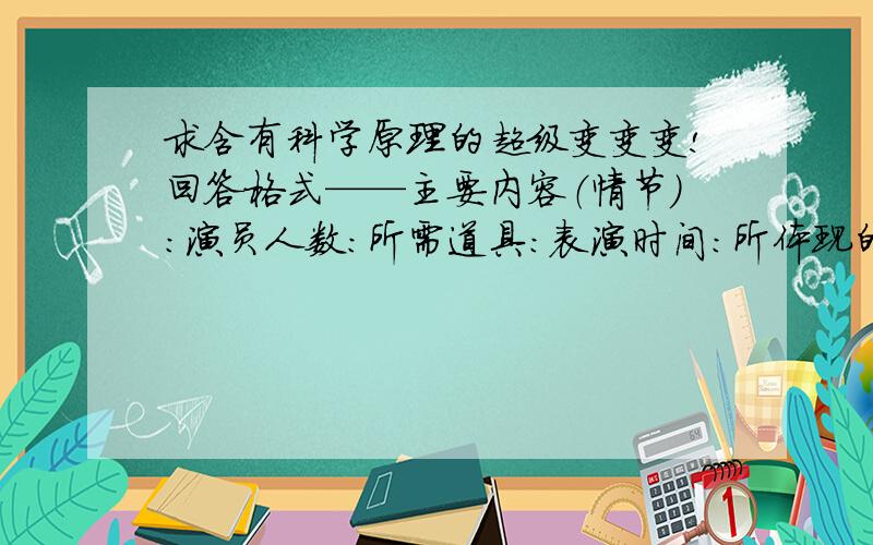 求含有科学原理的超级变变变!回答格式——主要内容（情节）：演员人数：所需道具：表演时间：所体现的原理：