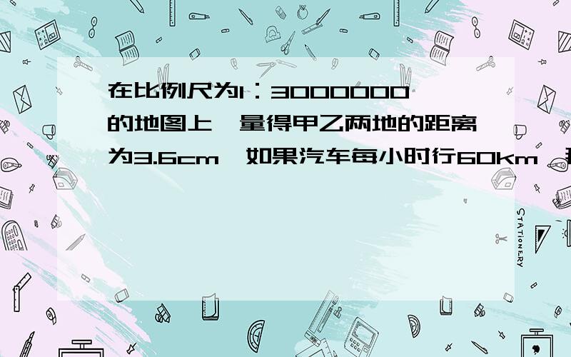 在比例尺为1：3000000的地图上,量得甲乙两地的距离为3.6cm,如果汽车每小时行60km,那么从甲地到乙地几小