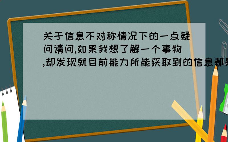 关于信息不对称情况下的一点疑问请问,如果我想了解一个事物,却发现就目前能力所能获取到的信息都是这个事物维护者所编织的,那我该通过何种方式来决断这些信息的真伪?