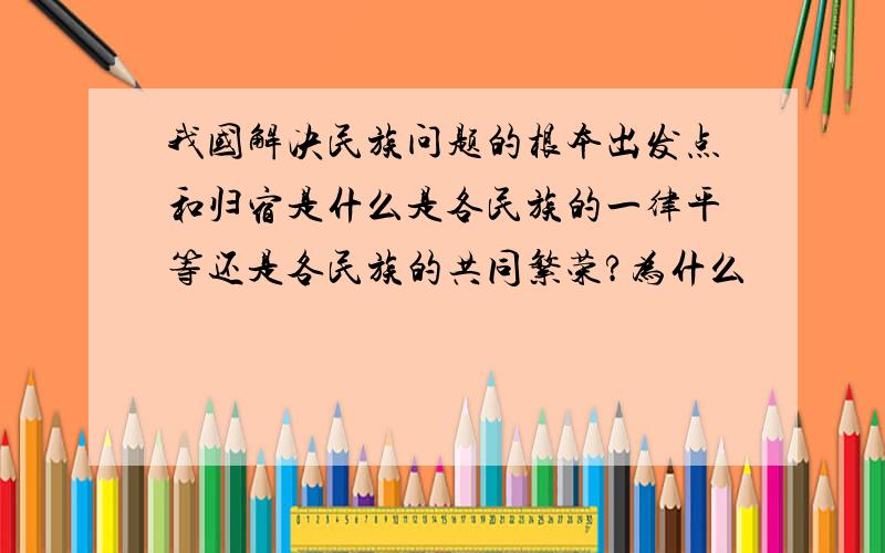 我国解决民族问题的根本出发点和归宿是什么是各民族的一律平等还是各民族的共同繁荣?为什么