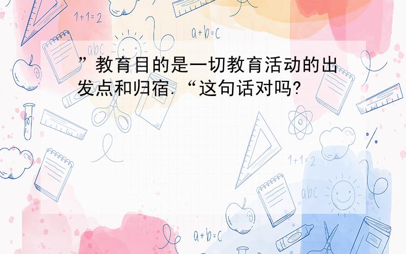 ”教育目的是一切教育活动的出发点和归宿.“这句话对吗?