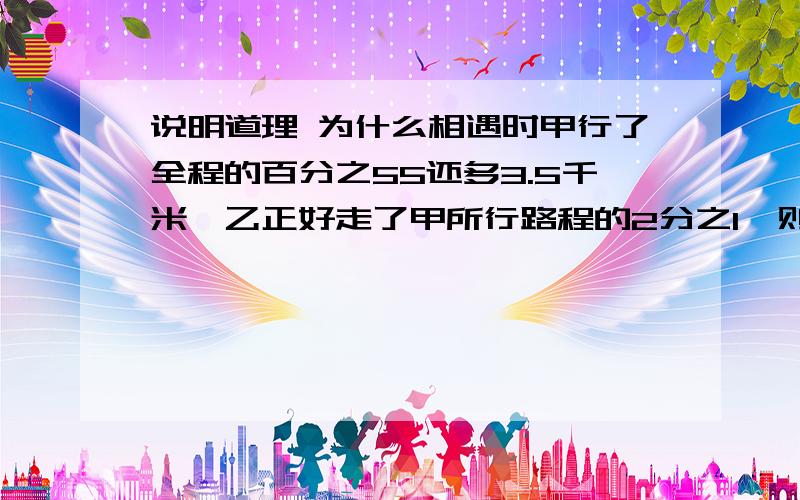 说明道理 为什么相遇时甲行了全程的百分之55还多3.5千米,乙正好走了甲所行路程的2分之1,则乙行了全程的55%÷2=27.5%还多3.5÷2=1.75千米 因此全程是（3.5+1.75）÷（1-55%-27.5%）=30千米 乙行了30*27.5%