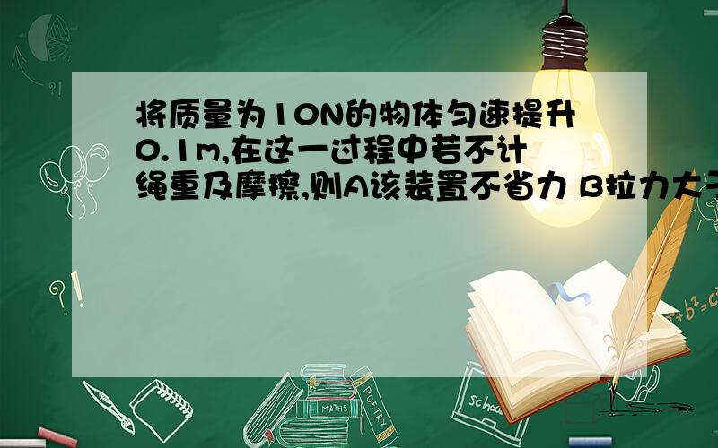 将质量为10N的物体匀速提升0.1m,在这一过程中若不计绳重及摩擦,则A该装置不省力 B拉力大于5N C拉力等于5N D绳子被拉下0.3m（图,等下给你们）这是那副图！