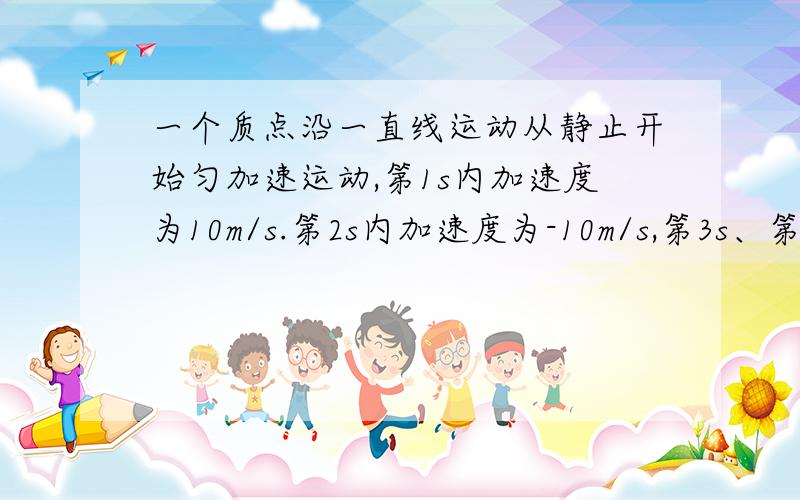 一个质点沿一直线运动从静止开始匀加速运动,第1s内加速度为10m/s.第2s内加速度为-10m/s,第3s、第4s重复第1s、第2s内的情况,如此不断运动下去,当t=100s时这个质点的位移是多少,当质点的位移达