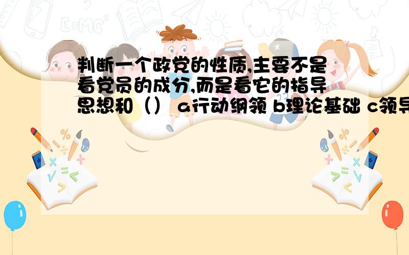 判断一个政党的性质,主要不是看党员的成分,而是看它的指导思想和（） a行动纲领 b理论基础 c领导能力