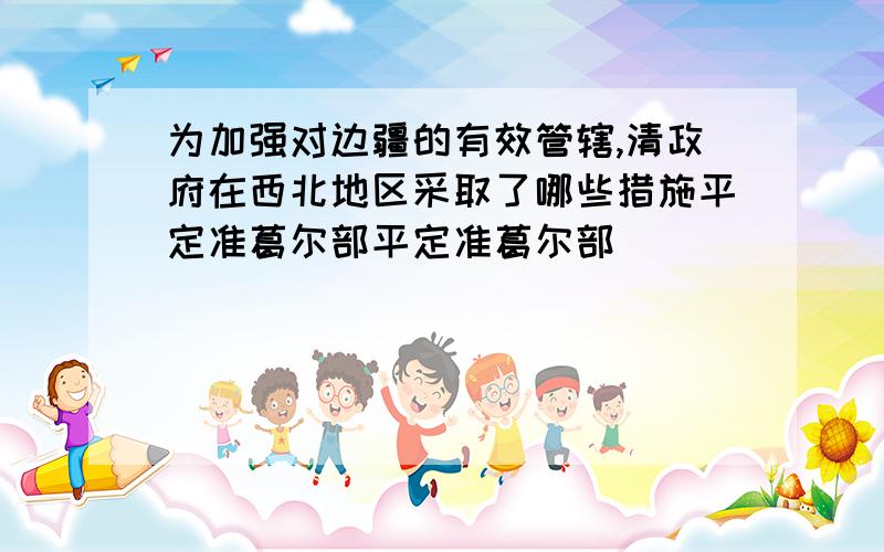 为加强对边疆的有效管辖,清政府在西北地区采取了哪些措施平定准葛尔部平定准葛尔部